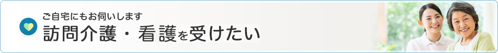 ご自宅にお伺いします 訪問介護・看護を受けたい