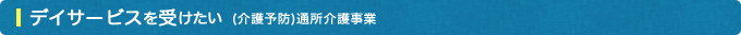 デイサービスを受けたい(介護予防)通所介護事業